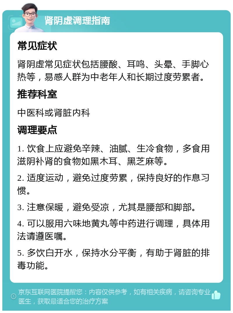 肾阴虚调理指南 常见症状 肾阴虚常见症状包括腰酸、耳鸣、头晕、手脚心热等，易感人群为中老年人和长期过度劳累者。 推荐科室 中医科或肾脏内科 调理要点 1. 饮食上应避免辛辣、油腻、生冷食物，多食用滋阴补肾的食物如黑木耳、黑芝麻等。 2. 适度运动，避免过度劳累，保持良好的作息习惯。 3. 注意保暖，避免受凉，尤其是腰部和脚部。 4. 可以服用六味地黄丸等中药进行调理，具体用法请遵医嘱。 5. 多饮白开水，保持水分平衡，有助于肾脏的排毒功能。