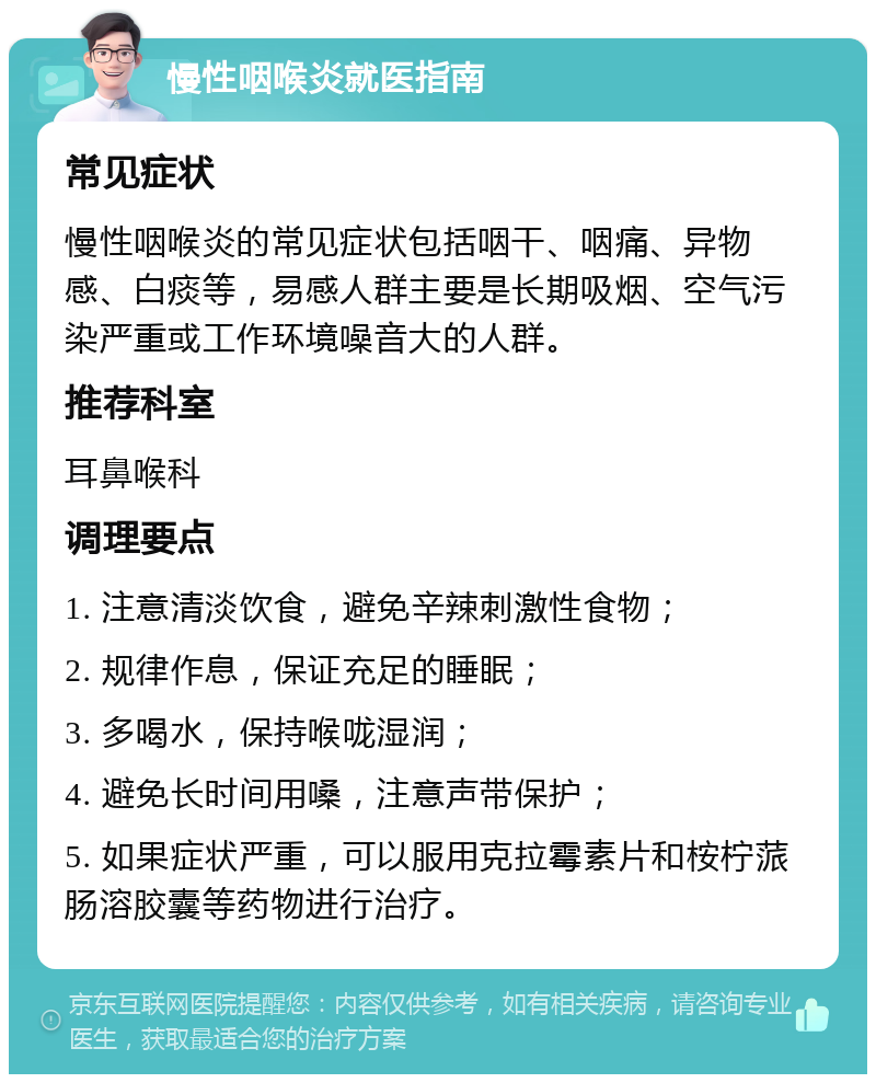 慢性咽喉炎就医指南 常见症状 慢性咽喉炎的常见症状包括咽干、咽痛、异物感、白痰等，易感人群主要是长期吸烟、空气污染严重或工作环境噪音大的人群。 推荐科室 耳鼻喉科 调理要点 1. 注意清淡饮食，避免辛辣刺激性食物； 2. 规律作息，保证充足的睡眠； 3. 多喝水，保持喉咙湿润； 4. 避免长时间用嗓，注意声带保护； 5. 如果症状严重，可以服用克拉霉素片和桉柠蒎肠溶胶囊等药物进行治疗。