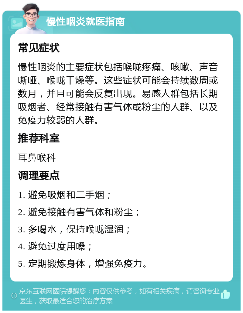 慢性咽炎就医指南 常见症状 慢性咽炎的主要症状包括喉咙疼痛、咳嗽、声音嘶哑、喉咙干燥等。这些症状可能会持续数周或数月，并且可能会反复出现。易感人群包括长期吸烟者、经常接触有害气体或粉尘的人群、以及免疫力较弱的人群。 推荐科室 耳鼻喉科 调理要点 1. 避免吸烟和二手烟； 2. 避免接触有害气体和粉尘； 3. 多喝水，保持喉咙湿润； 4. 避免过度用嗓； 5. 定期锻炼身体，增强免疫力。