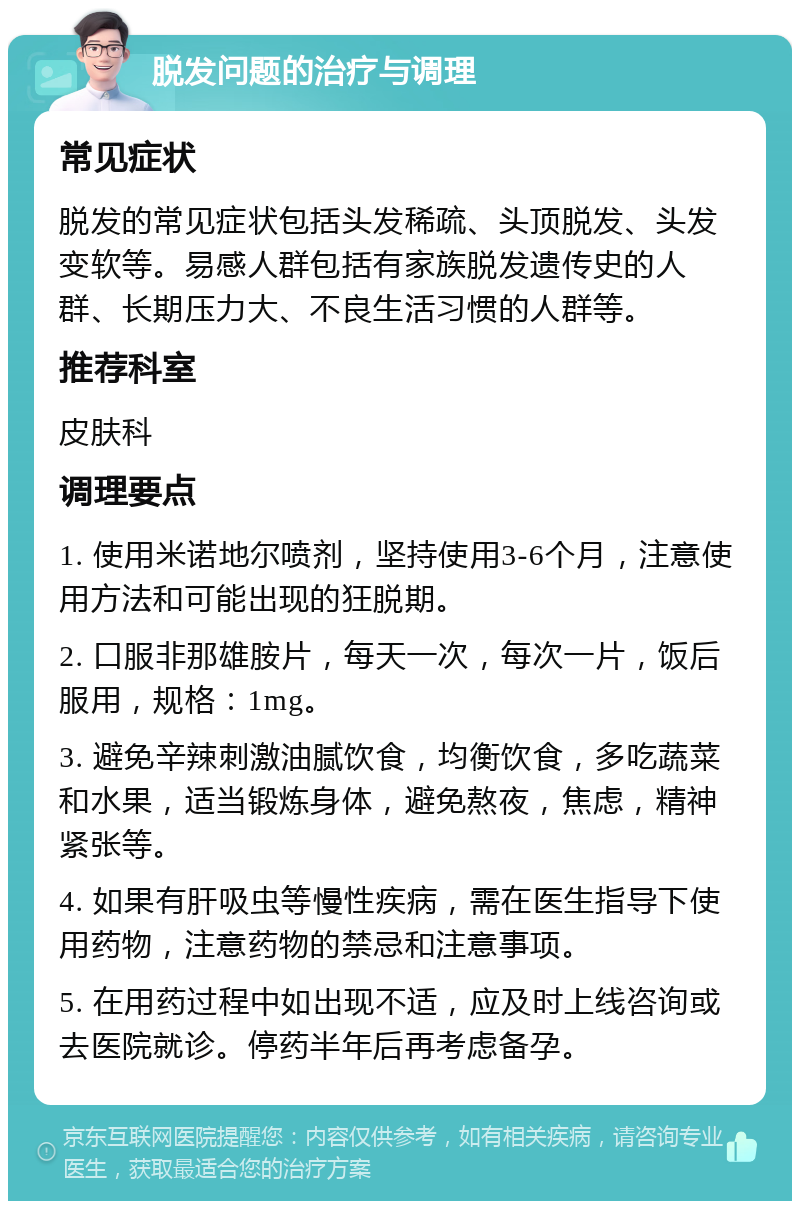 脱发问题的治疗与调理 常见症状 脱发的常见症状包括头发稀疏、头顶脱发、头发变软等。易感人群包括有家族脱发遗传史的人群、长期压力大、不良生活习惯的人群等。 推荐科室 皮肤科 调理要点 1. 使用米诺地尔喷剂，坚持使用3-6个月，注意使用方法和可能出现的狂脱期。 2. 口服非那雄胺片，每天一次，每次一片，饭后服用，规格：1mg。 3. 避免辛辣刺激油腻饮食，均衡饮食，多吃蔬菜和水果，适当锻炼身体，避免熬夜，焦虑，精神紧张等。 4. 如果有肝吸虫等慢性疾病，需在医生指导下使用药物，注意药物的禁忌和注意事项。 5. 在用药过程中如出现不适，应及时上线咨询或去医院就诊。停药半年后再考虑备孕。