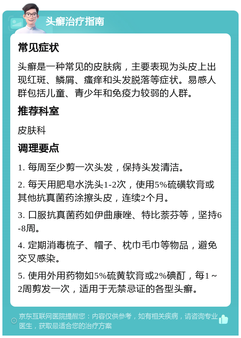 头癣治疗指南 常见症状 头癣是一种常见的皮肤病，主要表现为头皮上出现红斑、鳞屑、瘙痒和头发脱落等症状。易感人群包括儿童、青少年和免疫力较弱的人群。 推荐科室 皮肤科 调理要点 1. 每周至少剪一次头发，保持头发清洁。 2. 每天用肥皂水洗头1-2次，使用5%硫磺软膏或其他抗真菌药涂擦头皮，连续2个月。 3. 口服抗真菌药如伊曲康唑、特比萘芬等，坚持6-8周。 4. 定期消毒梳子、帽子、枕巾毛巾等物品，避免交叉感染。 5. 使用外用药物如5%硫黄软膏或2%碘酊，每1～2周剪发一次，适用于无禁忌证的各型头癣。