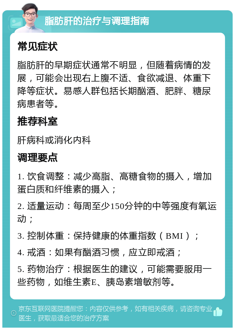 脂肪肝的治疗与调理指南 常见症状 脂肪肝的早期症状通常不明显，但随着病情的发展，可能会出现右上腹不适、食欲减退、体重下降等症状。易感人群包括长期酗酒、肥胖、糖尿病患者等。 推荐科室 肝病科或消化内科 调理要点 1. 饮食调整：减少高脂、高糖食物的摄入，增加蛋白质和纤维素的摄入； 2. 适量运动：每周至少150分钟的中等强度有氧运动； 3. 控制体重：保持健康的体重指数（BMI）； 4. 戒酒：如果有酗酒习惯，应立即戒酒； 5. 药物治疗：根据医生的建议，可能需要服用一些药物，如维生素E、胰岛素增敏剂等。