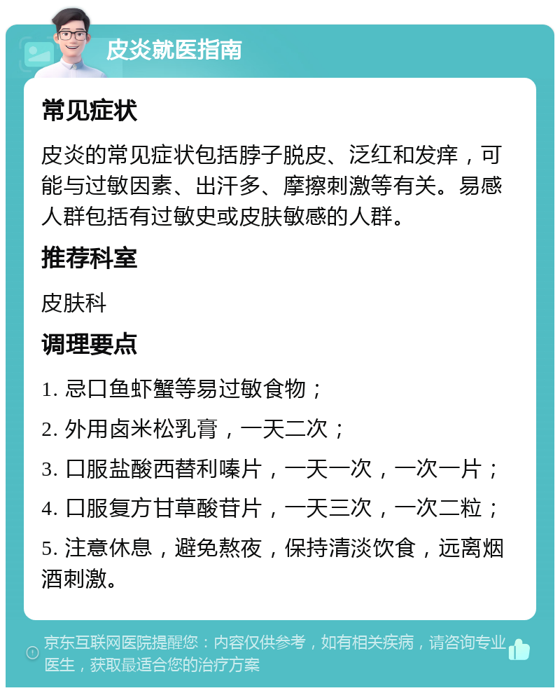 皮炎就医指南 常见症状 皮炎的常见症状包括脖子脱皮、泛红和发痒，可能与过敏因素、出汗多、摩擦刺激等有关。易感人群包括有过敏史或皮肤敏感的人群。 推荐科室 皮肤科 调理要点 1. 忌口鱼虾蟹等易过敏食物； 2. 外用卤米松乳膏，一天二次； 3. 口服盐酸西替利嗪片，一天一次，一次一片； 4. 口服复方甘草酸苷片，一天三次，一次二粒； 5. 注意休息，避免熬夜，保持清淡饮食，远离烟酒刺激。