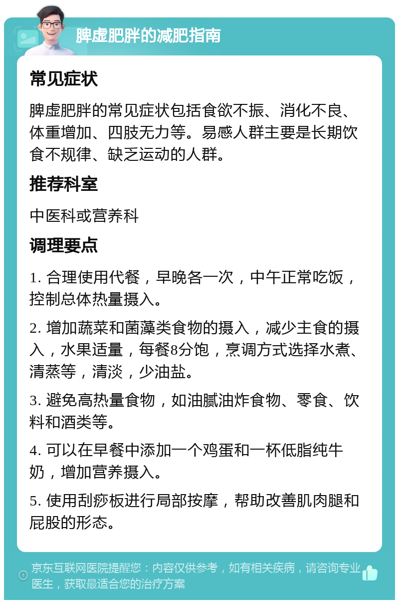 脾虚肥胖的减肥指南 常见症状 脾虚肥胖的常见症状包括食欲不振、消化不良、体重增加、四肢无力等。易感人群主要是长期饮食不规律、缺乏运动的人群。 推荐科室 中医科或营养科 调理要点 1. 合理使用代餐，早晚各一次，中午正常吃饭，控制总体热量摄入。 2. 增加蔬菜和菌藻类食物的摄入，减少主食的摄入，水果适量，每餐8分饱，烹调方式选择水煮、清蒸等，清淡，少油盐。 3. 避免高热量食物，如油腻油炸食物、零食、饮料和酒类等。 4. 可以在早餐中添加一个鸡蛋和一杯低脂纯牛奶，增加营养摄入。 5. 使用刮痧板进行局部按摩，帮助改善肌肉腿和屁股的形态。