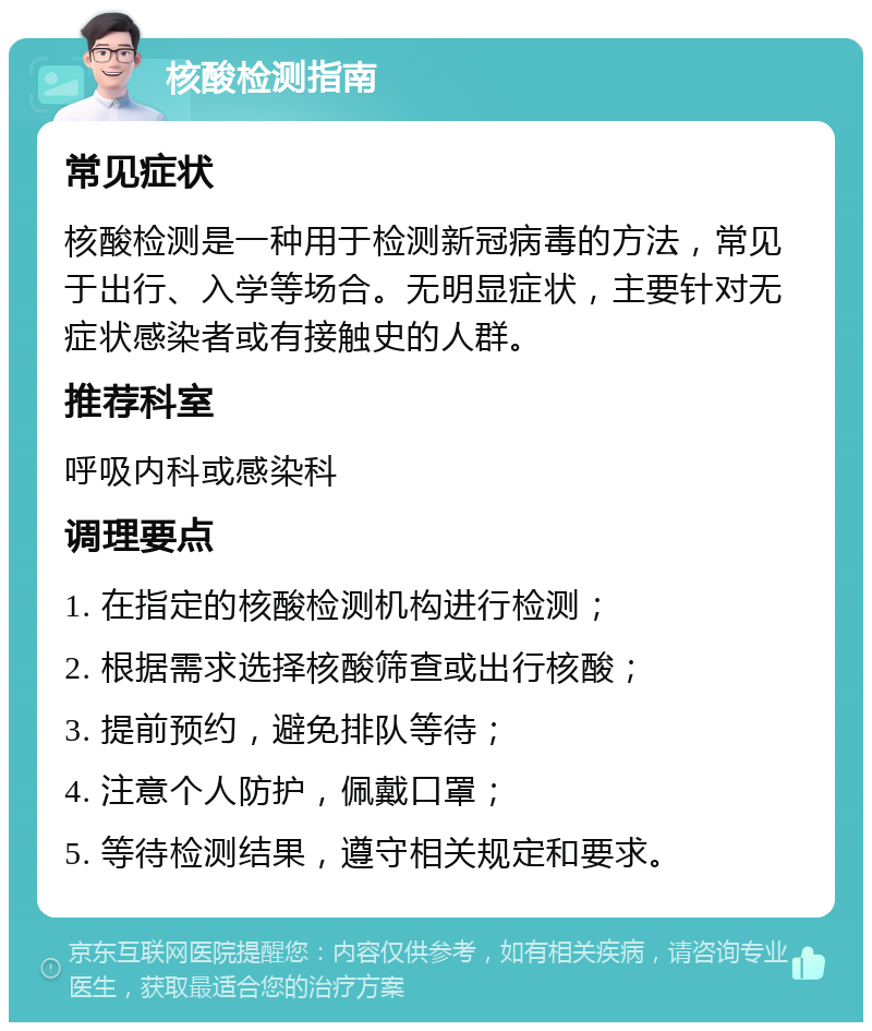 核酸检测指南 常见症状 核酸检测是一种用于检测新冠病毒的方法，常见于出行、入学等场合。无明显症状，主要针对无症状感染者或有接触史的人群。 推荐科室 呼吸内科或感染科 调理要点 1. 在指定的核酸检测机构进行检测； 2. 根据需求选择核酸筛查或出行核酸； 3. 提前预约，避免排队等待； 4. 注意个人防护，佩戴口罩； 5. 等待检测结果，遵守相关规定和要求。