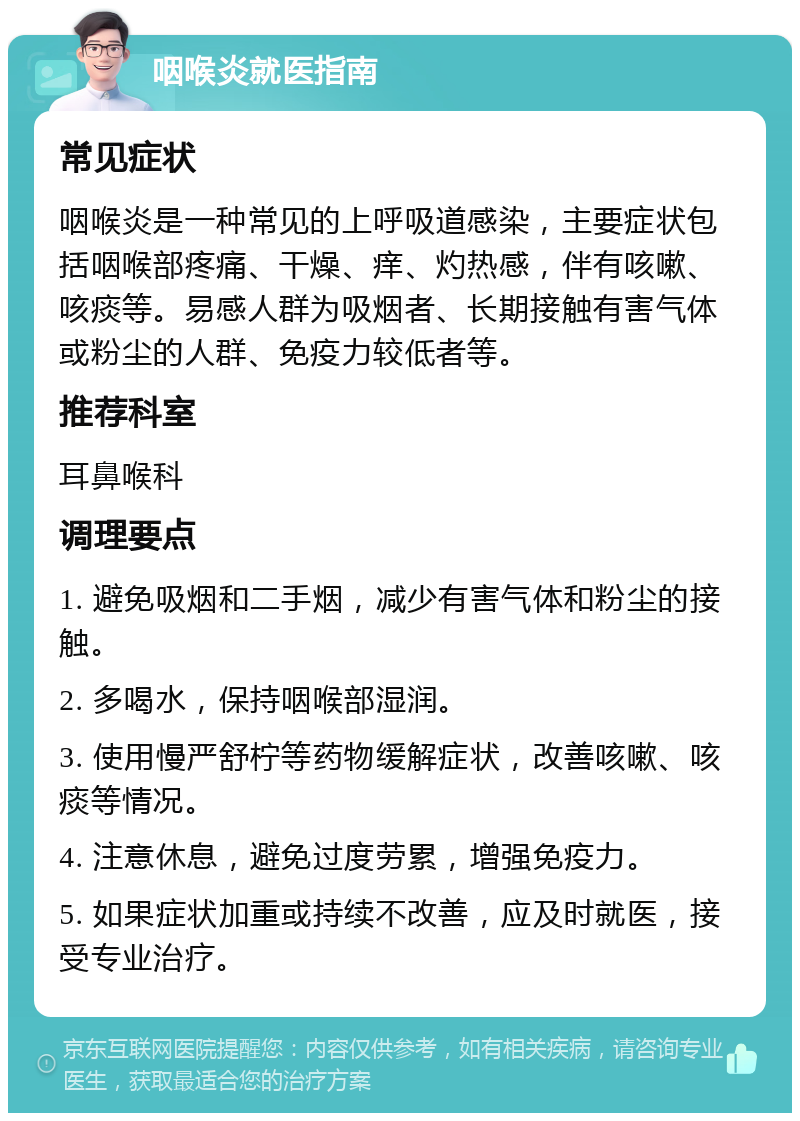 咽喉炎就医指南 常见症状 咽喉炎是一种常见的上呼吸道感染，主要症状包括咽喉部疼痛、干燥、痒、灼热感，伴有咳嗽、咳痰等。易感人群为吸烟者、长期接触有害气体或粉尘的人群、免疫力较低者等。 推荐科室 耳鼻喉科 调理要点 1. 避免吸烟和二手烟，减少有害气体和粉尘的接触。 2. 多喝水，保持咽喉部湿润。 3. 使用慢严舒柠等药物缓解症状，改善咳嗽、咳痰等情况。 4. 注意休息，避免过度劳累，增强免疫力。 5. 如果症状加重或持续不改善，应及时就医，接受专业治疗。