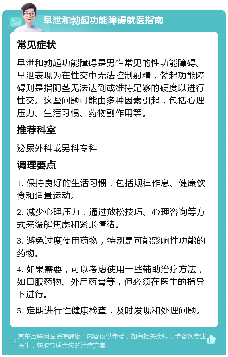 早泄和勃起功能障碍就医指南 常见症状 早泄和勃起功能障碍是男性常见的性功能障碍。早泄表现为在性交中无法控制射精，勃起功能障碍则是指阴茎无法达到或维持足够的硬度以进行性交。这些问题可能由多种因素引起，包括心理压力、生活习惯、药物副作用等。 推荐科室 泌尿外科或男科专科 调理要点 1. 保持良好的生活习惯，包括规律作息、健康饮食和适量运动。 2. 减少心理压力，通过放松技巧、心理咨询等方式来缓解焦虑和紧张情绪。 3. 避免过度使用药物，特别是可能影响性功能的药物。 4. 如果需要，可以考虑使用一些辅助治疗方法，如口服药物、外用药膏等，但必须在医生的指导下进行。 5. 定期进行性健康检查，及时发现和处理问题。