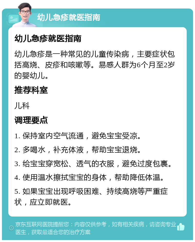 幼儿急疹就医指南 幼儿急疹就医指南 幼儿急疹是一种常见的儿童传染病，主要症状包括高烧、皮疹和咳嗽等。易感人群为6个月至2岁的婴幼儿。 推荐科室 儿科 调理要点 1. 保持室内空气流通，避免宝宝受凉。 2. 多喝水，补充体液，帮助宝宝退烧。 3. 给宝宝穿宽松、透气的衣服，避免过度包裹。 4. 使用温水擦拭宝宝的身体，帮助降低体温。 5. 如果宝宝出现呼吸困难、持续高烧等严重症状，应立即就医。