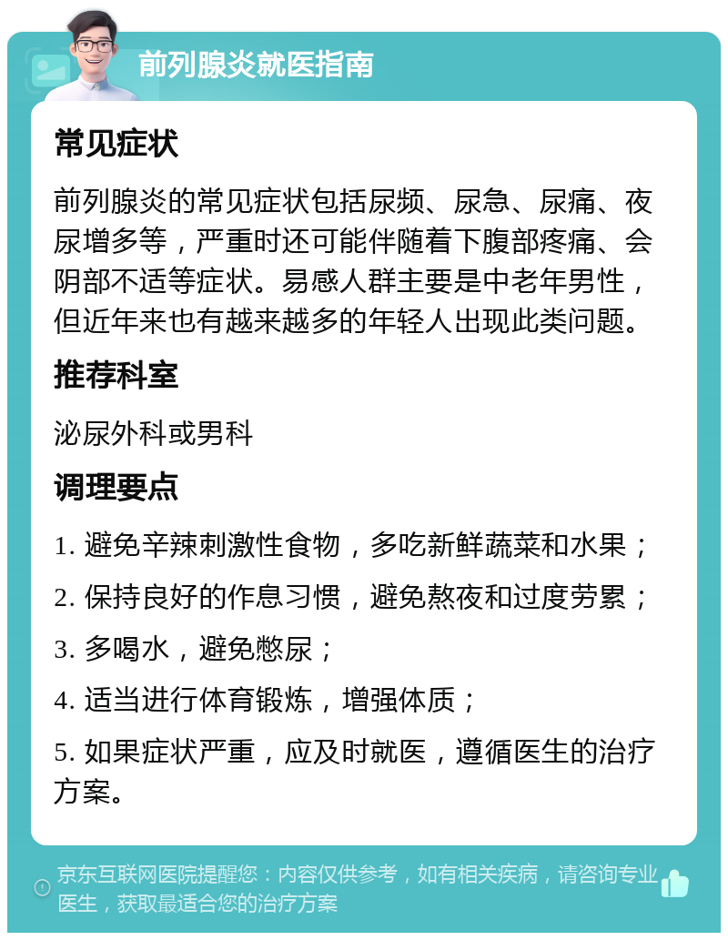 前列腺炎就医指南 常见症状 前列腺炎的常见症状包括尿频、尿急、尿痛、夜尿增多等，严重时还可能伴随着下腹部疼痛、会阴部不适等症状。易感人群主要是中老年男性，但近年来也有越来越多的年轻人出现此类问题。 推荐科室 泌尿外科或男科 调理要点 1. 避免辛辣刺激性食物，多吃新鲜蔬菜和水果； 2. 保持良好的作息习惯，避免熬夜和过度劳累； 3. 多喝水，避免憋尿； 4. 适当进行体育锻炼，增强体质； 5. 如果症状严重，应及时就医，遵循医生的治疗方案。