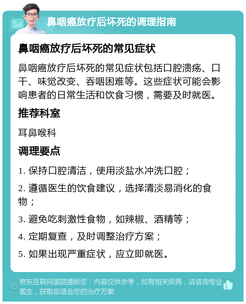 鼻咽癌放疗后坏死的调理指南 鼻咽癌放疗后坏死的常见症状 鼻咽癌放疗后坏死的常见症状包括口腔溃疡、口干、味觉改变、吞咽困难等。这些症状可能会影响患者的日常生活和饮食习惯，需要及时就医。 推荐科室 耳鼻喉科 调理要点 1. 保持口腔清洁，使用淡盐水冲洗口腔； 2. 遵循医生的饮食建议，选择清淡易消化的食物； 3. 避免吃刺激性食物，如辣椒、酒精等； 4. 定期复查，及时调整治疗方案； 5. 如果出现严重症状，应立即就医。