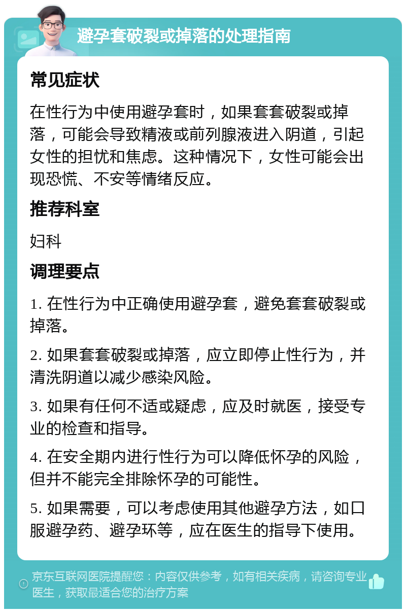 避孕套破裂或掉落的处理指南 常见症状 在性行为中使用避孕套时，如果套套破裂或掉落，可能会导致精液或前列腺液进入阴道，引起女性的担忧和焦虑。这种情况下，女性可能会出现恐慌、不安等情绪反应。 推荐科室 妇科 调理要点 1. 在性行为中正确使用避孕套，避免套套破裂或掉落。 2. 如果套套破裂或掉落，应立即停止性行为，并清洗阴道以减少感染风险。 3. 如果有任何不适或疑虑，应及时就医，接受专业的检查和指导。 4. 在安全期内进行性行为可以降低怀孕的风险，但并不能完全排除怀孕的可能性。 5. 如果需要，可以考虑使用其他避孕方法，如口服避孕药、避孕环等，应在医生的指导下使用。