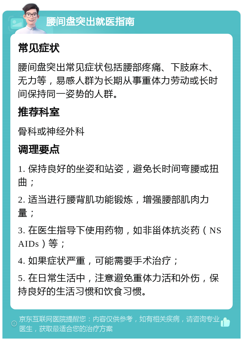 腰间盘突出就医指南 常见症状 腰间盘突出常见症状包括腰部疼痛、下肢麻木、无力等，易感人群为长期从事重体力劳动或长时间保持同一姿势的人群。 推荐科室 骨科或神经外科 调理要点 1. 保持良好的坐姿和站姿，避免长时间弯腰或扭曲； 2. 适当进行腰背肌功能锻炼，增强腰部肌肉力量； 3. 在医生指导下使用药物，如非甾体抗炎药（NSAIDs）等； 4. 如果症状严重，可能需要手术治疗； 5. 在日常生活中，注意避免重体力活和外伤，保持良好的生活习惯和饮食习惯。