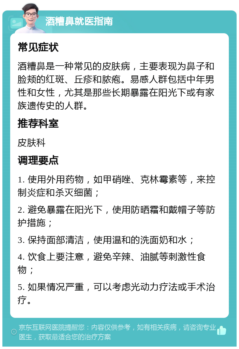 酒糟鼻就医指南 常见症状 酒糟鼻是一种常见的皮肤病，主要表现为鼻子和脸颊的红斑、丘疹和脓疱。易感人群包括中年男性和女性，尤其是那些长期暴露在阳光下或有家族遗传史的人群。 推荐科室 皮肤科 调理要点 1. 使用外用药物，如甲硝唑、克林霉素等，来控制炎症和杀灭细菌； 2. 避免暴露在阳光下，使用防晒霜和戴帽子等防护措施； 3. 保持面部清洁，使用温和的洗面奶和水； 4. 饮食上要注意，避免辛辣、油腻等刺激性食物； 5. 如果情况严重，可以考虑光动力疗法或手术治疗。