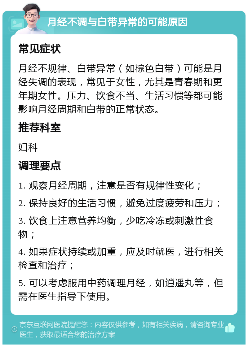 月经不调与白带异常的可能原因 常见症状 月经不规律、白带异常（如棕色白带）可能是月经失调的表现，常见于女性，尤其是青春期和更年期女性。压力、饮食不当、生活习惯等都可能影响月经周期和白带的正常状态。 推荐科室 妇科 调理要点 1. 观察月经周期，注意是否有规律性变化； 2. 保持良好的生活习惯，避免过度疲劳和压力； 3. 饮食上注意营养均衡，少吃冷冻或刺激性食物； 4. 如果症状持续或加重，应及时就医，进行相关检查和治疗； 5. 可以考虑服用中药调理月经，如逍遥丸等，但需在医生指导下使用。