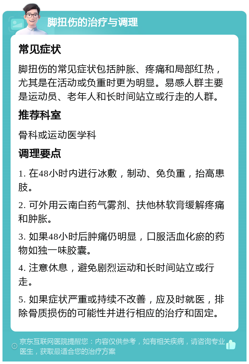 脚扭伤的治疗与调理 常见症状 脚扭伤的常见症状包括肿胀、疼痛和局部红热，尤其是在活动或负重时更为明显。易感人群主要是运动员、老年人和长时间站立或行走的人群。 推荐科室 骨科或运动医学科 调理要点 1. 在48小时内进行冰敷，制动、免负重，抬高患肢。 2. 可外用云南白药气雾剂、扶他林软膏缓解疼痛和肿胀。 3. 如果48小时后肿痛仍明显，口服活血化瘀的药物如独一味胶囊。 4. 注意休息，避免剧烈运动和长时间站立或行走。 5. 如果症状严重或持续不改善，应及时就医，排除骨质损伤的可能性并进行相应的治疗和固定。