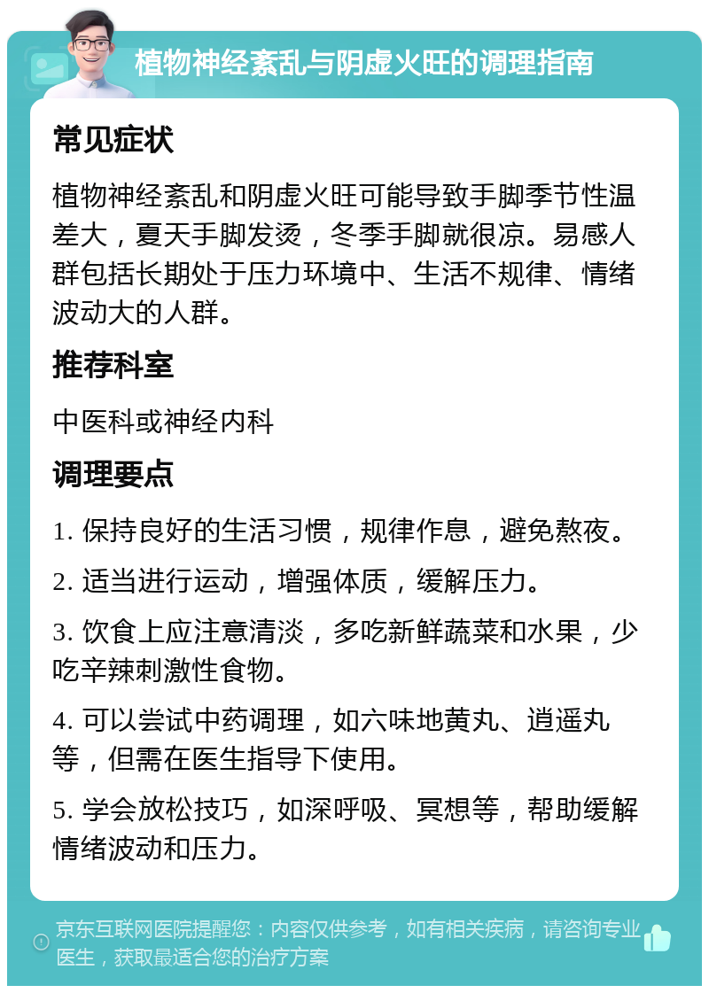 植物神经紊乱与阴虚火旺的调理指南 常见症状 植物神经紊乱和阴虚火旺可能导致手脚季节性温差大，夏天手脚发烫，冬季手脚就很凉。易感人群包括长期处于压力环境中、生活不规律、情绪波动大的人群。 推荐科室 中医科或神经内科 调理要点 1. 保持良好的生活习惯，规律作息，避免熬夜。 2. 适当进行运动，增强体质，缓解压力。 3. 饮食上应注意清淡，多吃新鲜蔬菜和水果，少吃辛辣刺激性食物。 4. 可以尝试中药调理，如六味地黄丸、逍遥丸等，但需在医生指导下使用。 5. 学会放松技巧，如深呼吸、冥想等，帮助缓解情绪波动和压力。