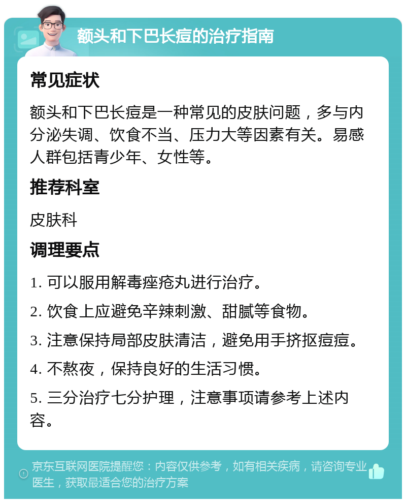 额头和下巴长痘的治疗指南 常见症状 额头和下巴长痘是一种常见的皮肤问题，多与内分泌失调、饮食不当、压力大等因素有关。易感人群包括青少年、女性等。 推荐科室 皮肤科 调理要点 1. 可以服用解毒痤疮丸进行治疗。 2. 饮食上应避免辛辣刺激、甜腻等食物。 3. 注意保持局部皮肤清洁，避免用手挤抠痘痘。 4. 不熬夜，保持良好的生活习惯。 5. 三分治疗七分护理，注意事项请参考上述内容。