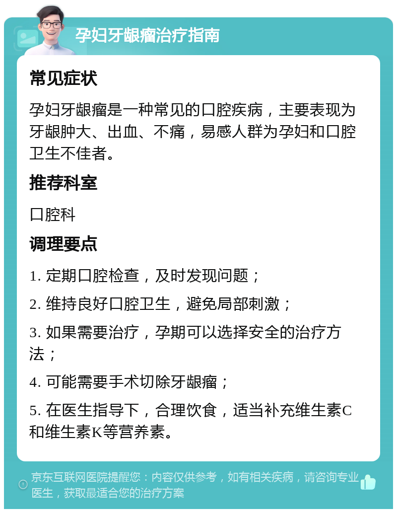 孕妇牙龈瘤治疗指南 常见症状 孕妇牙龈瘤是一种常见的口腔疾病，主要表现为牙龈肿大、出血、不痛，易感人群为孕妇和口腔卫生不佳者。 推荐科室 口腔科 调理要点 1. 定期口腔检查，及时发现问题； 2. 维持良好口腔卫生，避免局部刺激； 3. 如果需要治疗，孕期可以选择安全的治疗方法； 4. 可能需要手术切除牙龈瘤； 5. 在医生指导下，合理饮食，适当补充维生素C和维生素K等营养素。