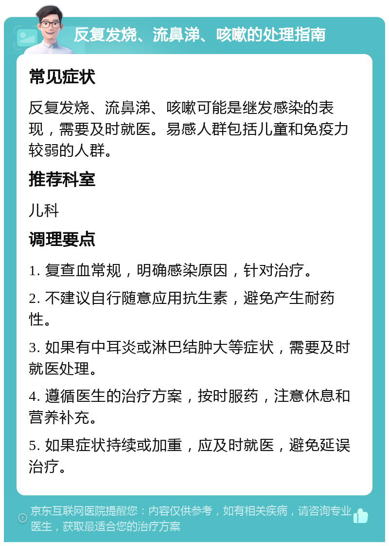 反复发烧、流鼻涕、咳嗽的处理指南 常见症状 反复发烧、流鼻涕、咳嗽可能是继发感染的表现，需要及时就医。易感人群包括儿童和免疫力较弱的人群。 推荐科室 儿科 调理要点 1. 复查血常规，明确感染原因，针对治疗。 2. 不建议自行随意应用抗生素，避免产生耐药性。 3. 如果有中耳炎或淋巴结肿大等症状，需要及时就医处理。 4. 遵循医生的治疗方案，按时服药，注意休息和营养补充。 5. 如果症状持续或加重，应及时就医，避免延误治疗。