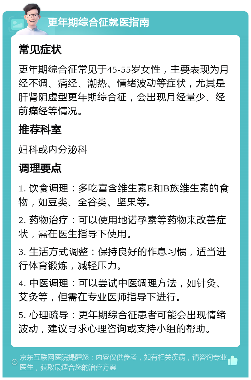 更年期综合征就医指南 常见症状 更年期综合征常见于45-55岁女性，主要表现为月经不调、痛经、潮热、情绪波动等症状，尤其是肝肾阴虚型更年期综合征，会出现月经量少、经前痛经等情况。 推荐科室 妇科或内分泌科 调理要点 1. 饮食调理：多吃富含维生素E和B族维生素的食物，如豆类、全谷类、坚果等。 2. 药物治疗：可以使用地诺孕素等药物来改善症状，需在医生指导下使用。 3. 生活方式调整：保持良好的作息习惯，适当进行体育锻炼，减轻压力。 4. 中医调理：可以尝试中医调理方法，如针灸、艾灸等，但需在专业医师指导下进行。 5. 心理疏导：更年期综合征患者可能会出现情绪波动，建议寻求心理咨询或支持小组的帮助。