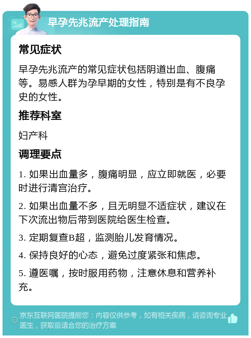 早孕先兆流产处理指南 常见症状 早孕先兆流产的常见症状包括阴道出血、腹痛等。易感人群为孕早期的女性，特别是有不良孕史的女性。 推荐科室 妇产科 调理要点 1. 如果出血量多，腹痛明显，应立即就医，必要时进行清宫治疗。 2. 如果出血量不多，且无明显不适症状，建议在下次流出物后带到医院给医生检查。 3. 定期复查B超，监测胎儿发育情况。 4. 保持良好的心态，避免过度紧张和焦虑。 5. 遵医嘱，按时服用药物，注意休息和营养补充。