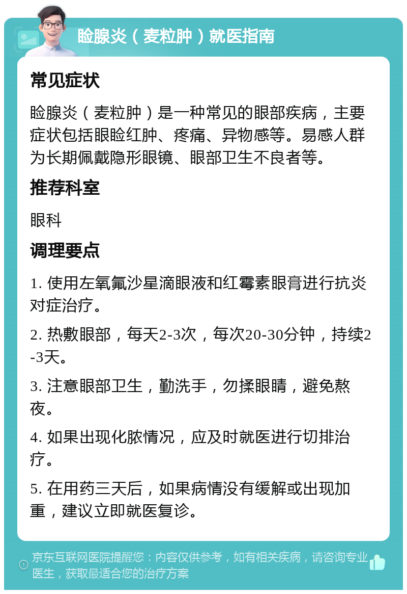 睑腺炎（麦粒肿）就医指南 常见症状 睑腺炎（麦粒肿）是一种常见的眼部疾病，主要症状包括眼睑红肿、疼痛、异物感等。易感人群为长期佩戴隐形眼镜、眼部卫生不良者等。 推荐科室 眼科 调理要点 1. 使用左氧氟沙星滴眼液和红霉素眼膏进行抗炎对症治疗。 2. 热敷眼部，每天2-3次，每次20-30分钟，持续2-3天。 3. 注意眼部卫生，勤洗手，勿揉眼睛，避免熬夜。 4. 如果出现化脓情况，应及时就医进行切排治疗。 5. 在用药三天后，如果病情没有缓解或出现加重，建议立即就医复诊。