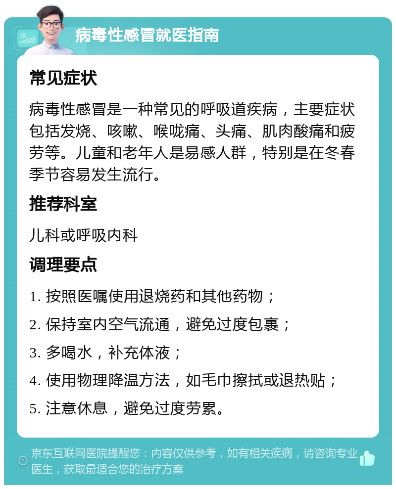 病毒性感冒就医指南 常见症状 病毒性感冒是一种常见的呼吸道疾病，主要症状包括发烧、咳嗽、喉咙痛、头痛、肌肉酸痛和疲劳等。儿童和老年人是易感人群，特别是在冬春季节容易发生流行。 推荐科室 儿科或呼吸内科 调理要点 1. 按照医嘱使用退烧药和其他药物； 2. 保持室内空气流通，避免过度包裹； 3. 多喝水，补充体液； 4. 使用物理降温方法，如毛巾擦拭或退热贴； 5. 注意休息，避免过度劳累。