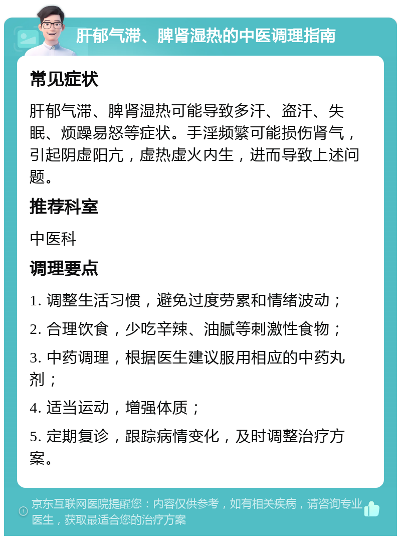 肝郁气滞、脾肾湿热的中医调理指南 常见症状 肝郁气滞、脾肾湿热可能导致多汗、盗汗、失眠、烦躁易怒等症状。手淫频繁可能损伤肾气，引起阴虚阳亢，虚热虚火内生，进而导致上述问题。 推荐科室 中医科 调理要点 1. 调整生活习惯，避免过度劳累和情绪波动； 2. 合理饮食，少吃辛辣、油腻等刺激性食物； 3. 中药调理，根据医生建议服用相应的中药丸剂； 4. 适当运动，增强体质； 5. 定期复诊，跟踪病情变化，及时调整治疗方案。