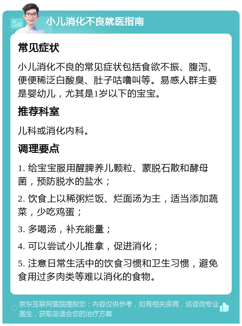 小儿消化不良就医指南 常见症状 小儿消化不良的常见症状包括食欲不振、腹泻、便便稀泛白酸臭、肚子咕噜叫等。易感人群主要是婴幼儿，尤其是1岁以下的宝宝。 推荐科室 儿科或消化内科。 调理要点 1. 给宝宝服用醒脾养儿颗粒、蒙脱石散和酵母菌，预防脱水的盐水； 2. 饮食上以稀粥烂饭、烂面汤为主，适当添加蔬菜，少吃鸡蛋； 3. 多喝汤，补充能量； 4. 可以尝试小儿推拿，促进消化； 5. 注意日常生活中的饮食习惯和卫生习惯，避免食用过多肉类等难以消化的食物。