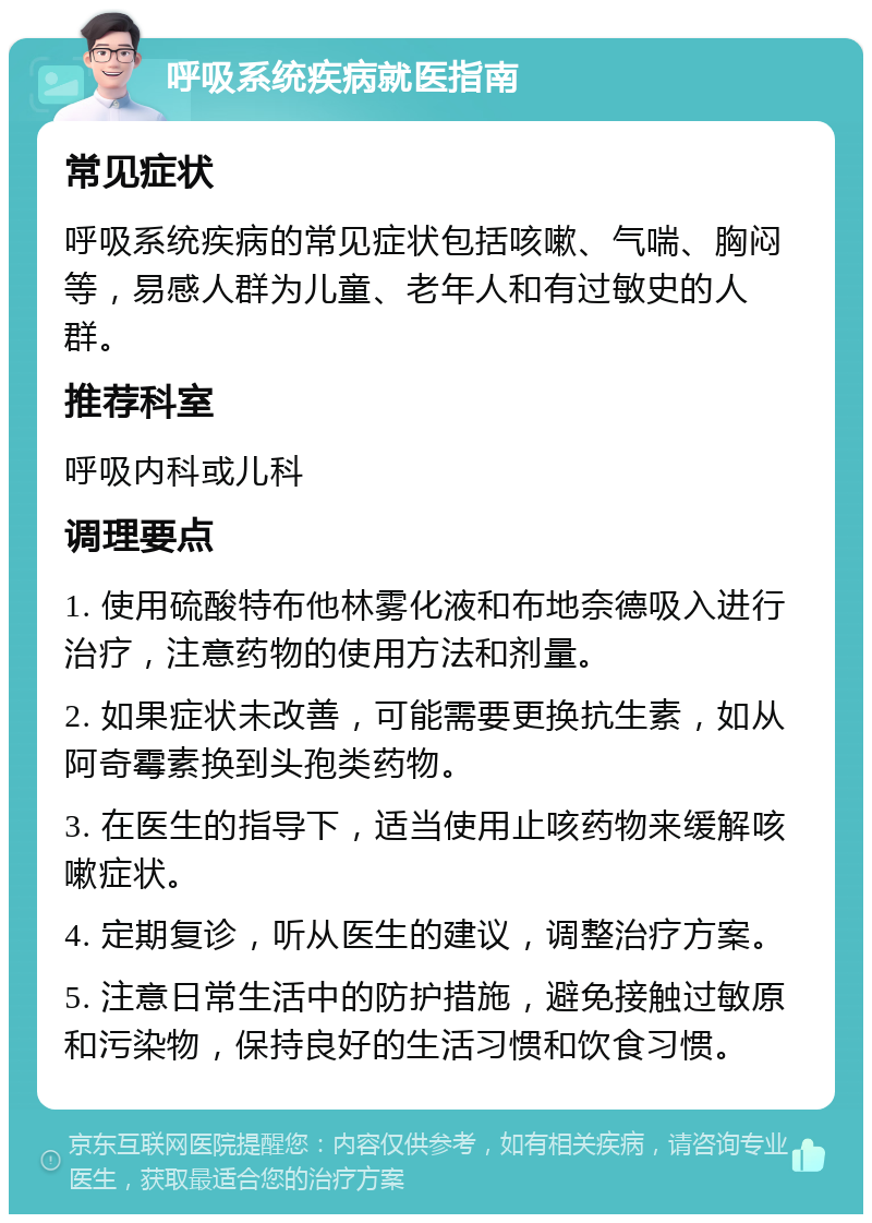 呼吸系统疾病就医指南 常见症状 呼吸系统疾病的常见症状包括咳嗽、气喘、胸闷等，易感人群为儿童、老年人和有过敏史的人群。 推荐科室 呼吸内科或儿科 调理要点 1. 使用硫酸特布他林雾化液和布地奈德吸入进行治疗，注意药物的使用方法和剂量。 2. 如果症状未改善，可能需要更换抗生素，如从阿奇霉素换到头孢类药物。 3. 在医生的指导下，适当使用止咳药物来缓解咳嗽症状。 4. 定期复诊，听从医生的建议，调整治疗方案。 5. 注意日常生活中的防护措施，避免接触过敏原和污染物，保持良好的生活习惯和饮食习惯。