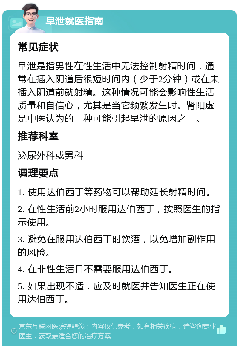 早泄就医指南 常见症状 早泄是指男性在性生活中无法控制射精时间，通常在插入阴道后很短时间内（少于2分钟）或在未插入阴道前就射精。这种情况可能会影响性生活质量和自信心，尤其是当它频繁发生时。肾阳虚是中医认为的一种可能引起早泄的原因之一。 推荐科室 泌尿外科或男科 调理要点 1. 使用达伯西丁等药物可以帮助延长射精时间。 2. 在性生活前2小时服用达伯西丁，按照医生的指示使用。 3. 避免在服用达伯西丁时饮酒，以免增加副作用的风险。 4. 在非性生活日不需要服用达伯西丁。 5. 如果出现不适，应及时就医并告知医生正在使用达伯西丁。