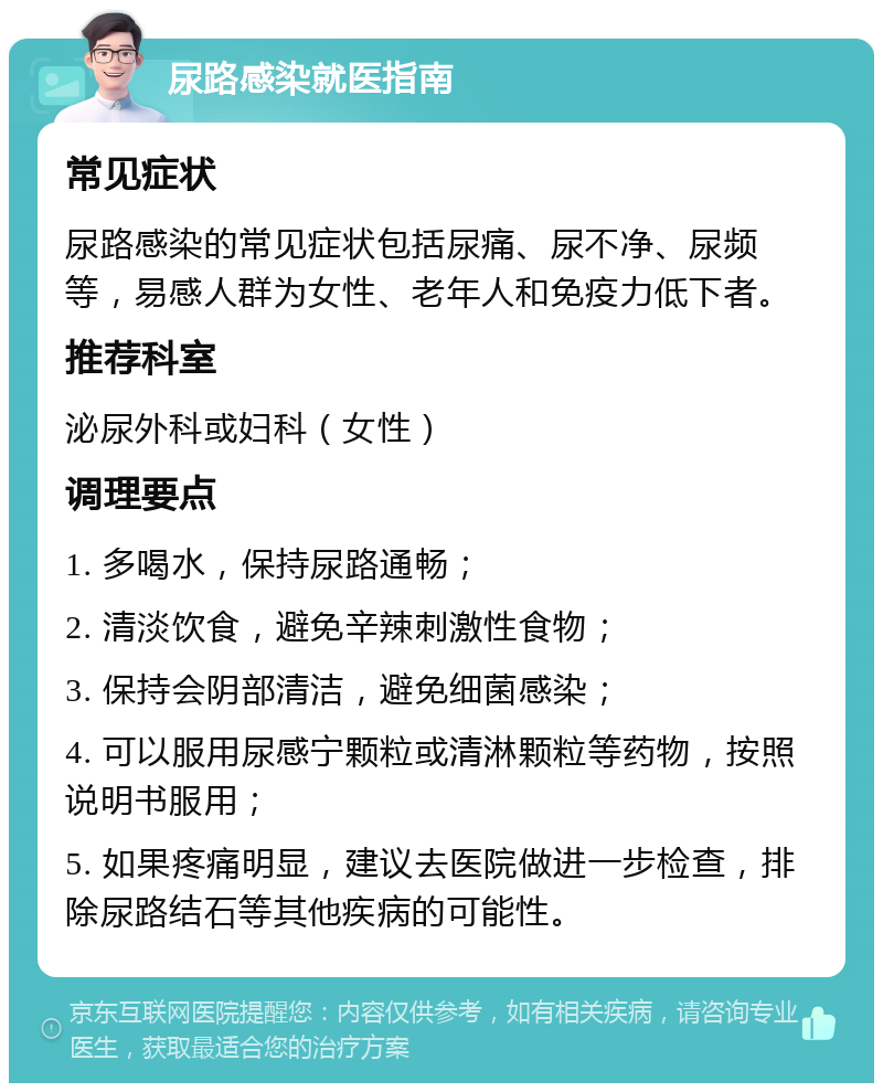 尿路感染就医指南 常见症状 尿路感染的常见症状包括尿痛、尿不净、尿频等，易感人群为女性、老年人和免疫力低下者。 推荐科室 泌尿外科或妇科（女性） 调理要点 1. 多喝水，保持尿路通畅； 2. 清淡饮食，避免辛辣刺激性食物； 3. 保持会阴部清洁，避免细菌感染； 4. 可以服用尿感宁颗粒或清淋颗粒等药物，按照说明书服用； 5. 如果疼痛明显，建议去医院做进一步检查，排除尿路结石等其他疾病的可能性。