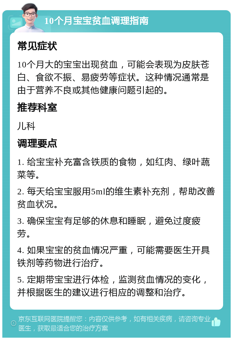 10个月宝宝贫血调理指南 常见症状 10个月大的宝宝出现贫血，可能会表现为皮肤苍白、食欲不振、易疲劳等症状。这种情况通常是由于营养不良或其他健康问题引起的。 推荐科室 儿科 调理要点 1. 给宝宝补充富含铁质的食物，如红肉、绿叶蔬菜等。 2. 每天给宝宝服用5ml的维生素补充剂，帮助改善贫血状况。 3. 确保宝宝有足够的休息和睡眠，避免过度疲劳。 4. 如果宝宝的贫血情况严重，可能需要医生开具铁剂等药物进行治疗。 5. 定期带宝宝进行体检，监测贫血情况的变化，并根据医生的建议进行相应的调整和治疗。