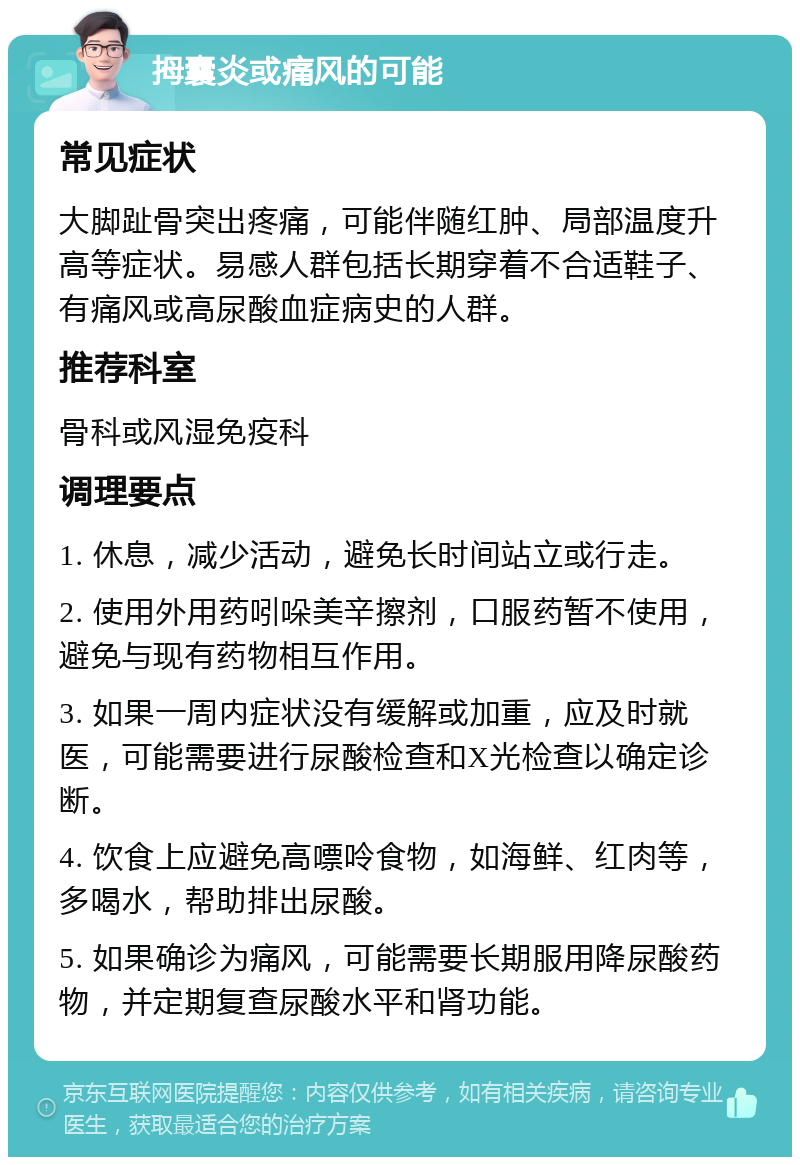 拇囊炎或痛风的可能 常见症状 大脚趾骨突出疼痛，可能伴随红肿、局部温度升高等症状。易感人群包括长期穿着不合适鞋子、有痛风或高尿酸血症病史的人群。 推荐科室 骨科或风湿免疫科 调理要点 1. 休息，减少活动，避免长时间站立或行走。 2. 使用外用药吲哚美辛擦剂，口服药暂不使用，避免与现有药物相互作用。 3. 如果一周内症状没有缓解或加重，应及时就医，可能需要进行尿酸检查和X光检查以确定诊断。 4. 饮食上应避免高嘌呤食物，如海鲜、红肉等，多喝水，帮助排出尿酸。 5. 如果确诊为痛风，可能需要长期服用降尿酸药物，并定期复查尿酸水平和肾功能。