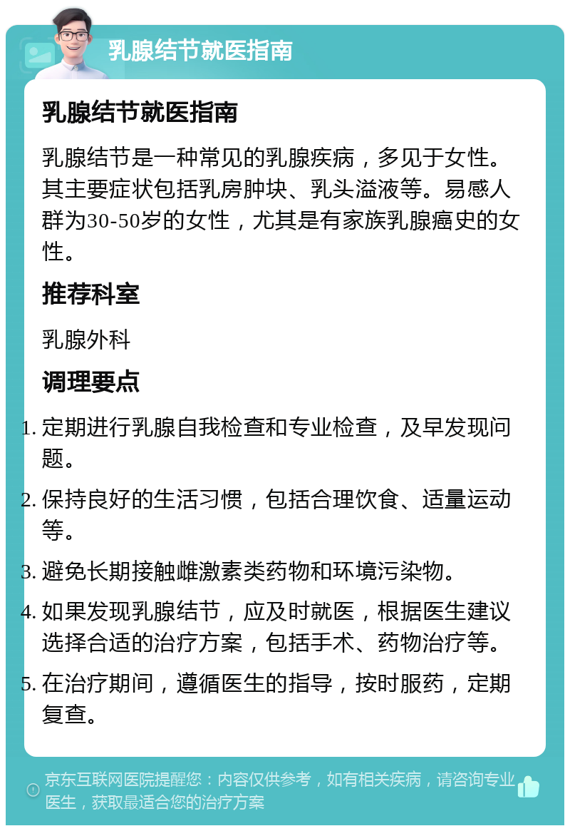 乳腺结节就医指南 乳腺结节就医指南 乳腺结节是一种常见的乳腺疾病，多见于女性。其主要症状包括乳房肿块、乳头溢液等。易感人群为30-50岁的女性，尤其是有家族乳腺癌史的女性。 推荐科室 乳腺外科 调理要点 定期进行乳腺自我检查和专业检查，及早发现问题。 保持良好的生活习惯，包括合理饮食、适量运动等。 避免长期接触雌激素类药物和环境污染物。 如果发现乳腺结节，应及时就医，根据医生建议选择合适的治疗方案，包括手术、药物治疗等。 在治疗期间，遵循医生的指导，按时服药，定期复查。