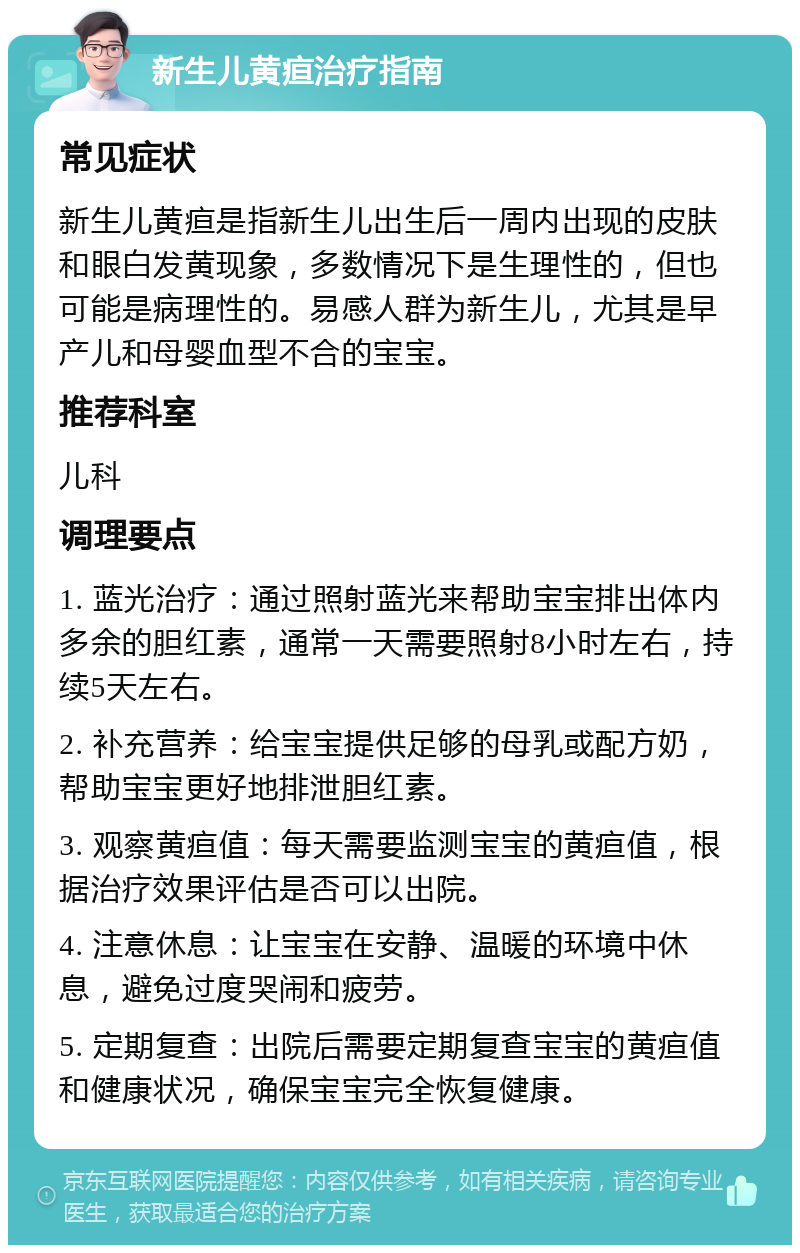 新生儿黄疸治疗指南 常见症状 新生儿黄疸是指新生儿出生后一周内出现的皮肤和眼白发黄现象，多数情况下是生理性的，但也可能是病理性的。易感人群为新生儿，尤其是早产儿和母婴血型不合的宝宝。 推荐科室 儿科 调理要点 1. 蓝光治疗：通过照射蓝光来帮助宝宝排出体内多余的胆红素，通常一天需要照射8小时左右，持续5天左右。 2. 补充营养：给宝宝提供足够的母乳或配方奶，帮助宝宝更好地排泄胆红素。 3. 观察黄疸值：每天需要监测宝宝的黄疸值，根据治疗效果评估是否可以出院。 4. 注意休息：让宝宝在安静、温暖的环境中休息，避免过度哭闹和疲劳。 5. 定期复查：出院后需要定期复查宝宝的黄疸值和健康状况，确保宝宝完全恢复健康。