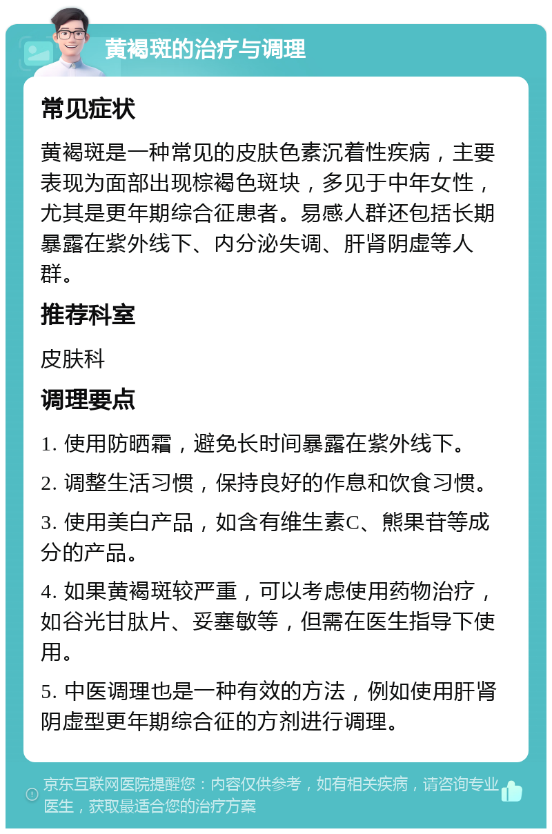 黄褐斑的治疗与调理 常见症状 黄褐斑是一种常见的皮肤色素沉着性疾病，主要表现为面部出现棕褐色斑块，多见于中年女性，尤其是更年期综合征患者。易感人群还包括长期暴露在紫外线下、内分泌失调、肝肾阴虚等人群。 推荐科室 皮肤科 调理要点 1. 使用防晒霜，避免长时间暴露在紫外线下。 2. 调整生活习惯，保持良好的作息和饮食习惯。 3. 使用美白产品，如含有维生素C、熊果苷等成分的产品。 4. 如果黄褐斑较严重，可以考虑使用药物治疗，如谷光甘肽片、妥塞敏等，但需在医生指导下使用。 5. 中医调理也是一种有效的方法，例如使用肝肾阴虚型更年期综合征的方剂进行调理。