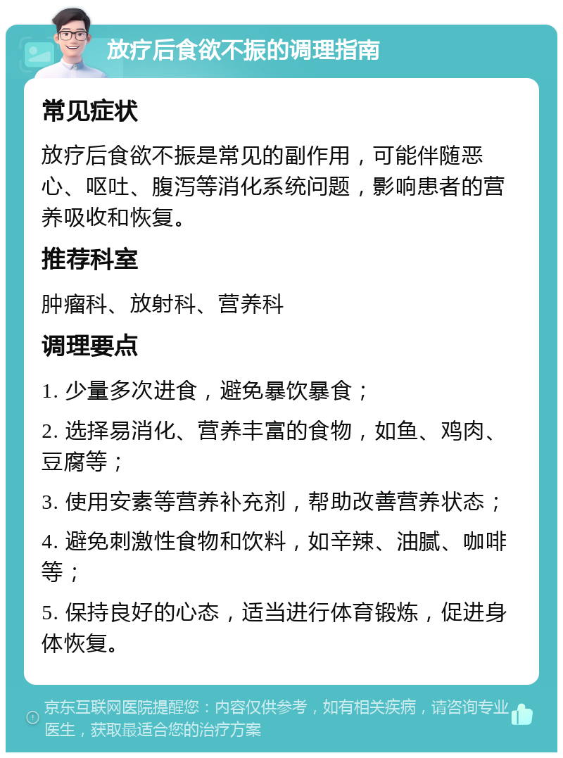 放疗后食欲不振的调理指南 常见症状 放疗后食欲不振是常见的副作用，可能伴随恶心、呕吐、腹泻等消化系统问题，影响患者的营养吸收和恢复。 推荐科室 肿瘤科、放射科、营养科 调理要点 1. 少量多次进食，避免暴饮暴食； 2. 选择易消化、营养丰富的食物，如鱼、鸡肉、豆腐等； 3. 使用安素等营养补充剂，帮助改善营养状态； 4. 避免刺激性食物和饮料，如辛辣、油腻、咖啡等； 5. 保持良好的心态，适当进行体育锻炼，促进身体恢复。