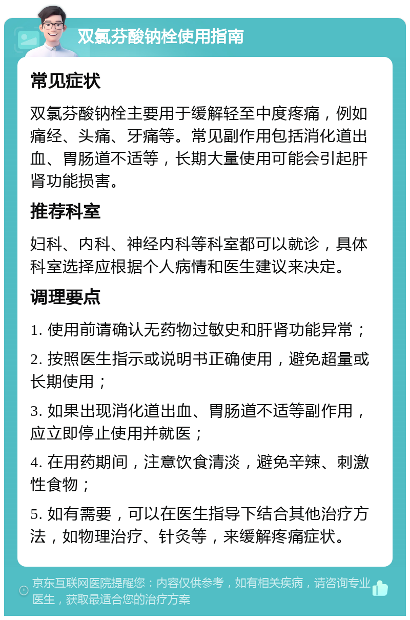 双氯芬酸钠栓使用指南 常见症状 双氯芬酸钠栓主要用于缓解轻至中度疼痛，例如痛经、头痛、牙痛等。常见副作用包括消化道出血、胃肠道不适等，长期大量使用可能会引起肝肾功能损害。 推荐科室 妇科、内科、神经内科等科室都可以就诊，具体科室选择应根据个人病情和医生建议来决定。 调理要点 1. 使用前请确认无药物过敏史和肝肾功能异常； 2. 按照医生指示或说明书正确使用，避免超量或长期使用； 3. 如果出现消化道出血、胃肠道不适等副作用，应立即停止使用并就医； 4. 在用药期间，注意饮食清淡，避免辛辣、刺激性食物； 5. 如有需要，可以在医生指导下结合其他治疗方法，如物理治疗、针灸等，来缓解疼痛症状。