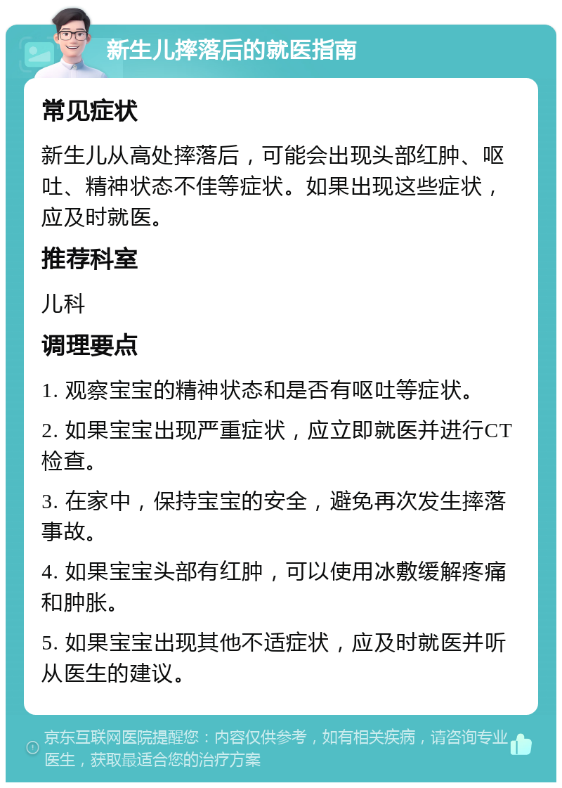 新生儿摔落后的就医指南 常见症状 新生儿从高处摔落后，可能会出现头部红肿、呕吐、精神状态不佳等症状。如果出现这些症状，应及时就医。 推荐科室 儿科 调理要点 1. 观察宝宝的精神状态和是否有呕吐等症状。 2. 如果宝宝出现严重症状，应立即就医并进行CT检查。 3. 在家中，保持宝宝的安全，避免再次发生摔落事故。 4. 如果宝宝头部有红肿，可以使用冰敷缓解疼痛和肿胀。 5. 如果宝宝出现其他不适症状，应及时就医并听从医生的建议。