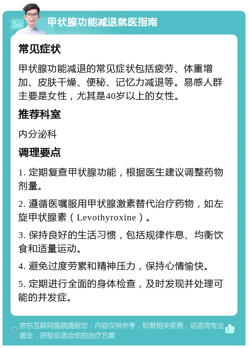 甲状腺功能减退就医指南 常见症状 甲状腺功能减退的常见症状包括疲劳、体重增加、皮肤干燥、便秘、记忆力减退等。易感人群主要是女性，尤其是40岁以上的女性。 推荐科室 内分泌科 调理要点 1. 定期复查甲状腺功能，根据医生建议调整药物剂量。 2. 遵循医嘱服用甲状腺激素替代治疗药物，如左旋甲状腺素（Levothyroxine）。 3. 保持良好的生活习惯，包括规律作息、均衡饮食和适量运动。 4. 避免过度劳累和精神压力，保持心情愉快。 5. 定期进行全面的身体检查，及时发现并处理可能的并发症。