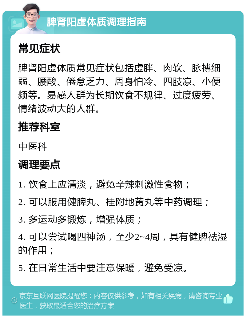 脾肾阳虚体质调理指南 常见症状 脾肾阳虚体质常见症状包括虚胖、肉软、脉搏细弱、腰酸、倦怠乏力、周身怕冷、四肢凉、小便频等。易感人群为长期饮食不规律、过度疲劳、情绪波动大的人群。 推荐科室 中医科 调理要点 1. 饮食上应清淡，避免辛辣刺激性食物； 2. 可以服用健脾丸、桂附地黄丸等中药调理； 3. 多运动多锻炼，增强体质； 4. 可以尝试喝四神汤，至少2~4周，具有健脾祛湿的作用； 5. 在日常生活中要注意保暖，避免受凉。