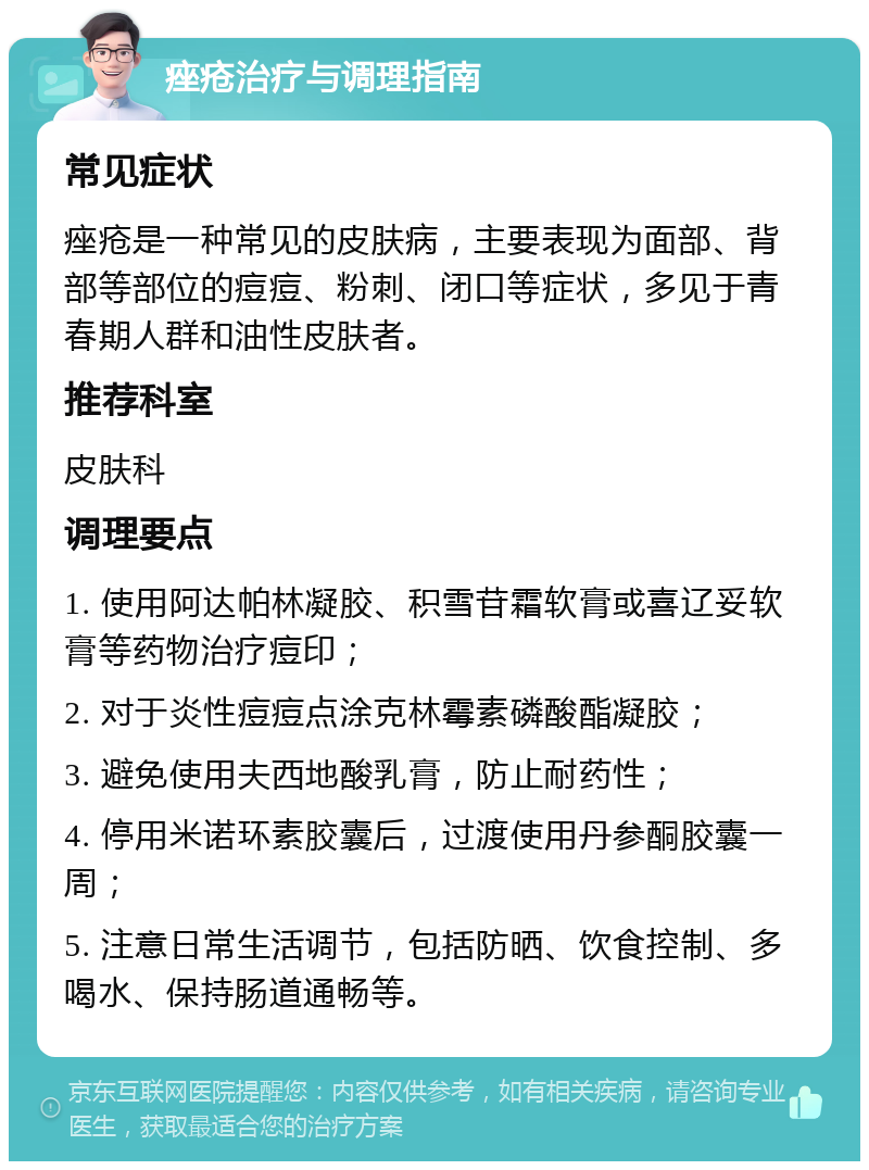 痤疮治疗与调理指南 常见症状 痤疮是一种常见的皮肤病，主要表现为面部、背部等部位的痘痘、粉刺、闭口等症状，多见于青春期人群和油性皮肤者。 推荐科室 皮肤科 调理要点 1. 使用阿达帕林凝胶、积雪苷霜软膏或喜辽妥软膏等药物治疗痘印； 2. 对于炎性痘痘点涂克林霉素磷酸酯凝胶； 3. 避免使用夫西地酸乳膏，防止耐药性； 4. 停用米诺环素胶囊后，过渡使用丹参酮胶囊一周； 5. 注意日常生活调节，包括防晒、饮食控制、多喝水、保持肠道通畅等。