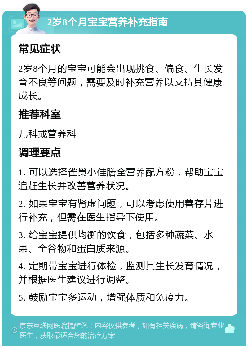 2岁8个月宝宝营养补充指南 常见症状 2岁8个月的宝宝可能会出现挑食、偏食、生长发育不良等问题，需要及时补充营养以支持其健康成长。 推荐科室 儿科或营养科 调理要点 1. 可以选择雀巢小佳膳全营养配方粉，帮助宝宝追赶生长并改善营养状况。 2. 如果宝宝有肾虚问题，可以考虑使用善存片进行补充，但需在医生指导下使用。 3. 给宝宝提供均衡的饮食，包括多种蔬菜、水果、全谷物和蛋白质来源。 4. 定期带宝宝进行体检，监测其生长发育情况，并根据医生建议进行调整。 5. 鼓励宝宝多运动，增强体质和免疫力。