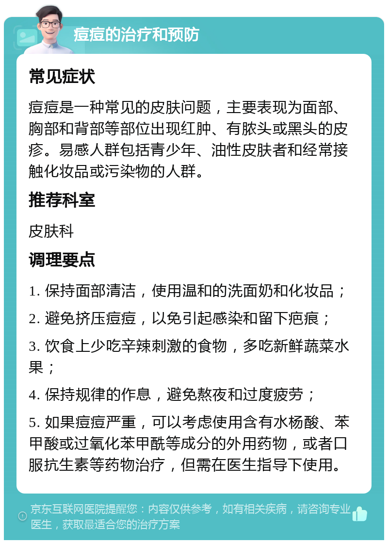 痘痘的治疗和预防 常见症状 痘痘是一种常见的皮肤问题，主要表现为面部、胸部和背部等部位出现红肿、有脓头或黑头的皮疹。易感人群包括青少年、油性皮肤者和经常接触化妆品或污染物的人群。 推荐科室 皮肤科 调理要点 1. 保持面部清洁，使用温和的洗面奶和化妆品； 2. 避免挤压痘痘，以免引起感染和留下疤痕； 3. 饮食上少吃辛辣刺激的食物，多吃新鲜蔬菜水果； 4. 保持规律的作息，避免熬夜和过度疲劳； 5. 如果痘痘严重，可以考虑使用含有水杨酸、苯甲酸或过氧化苯甲酰等成分的外用药物，或者口服抗生素等药物治疗，但需在医生指导下使用。