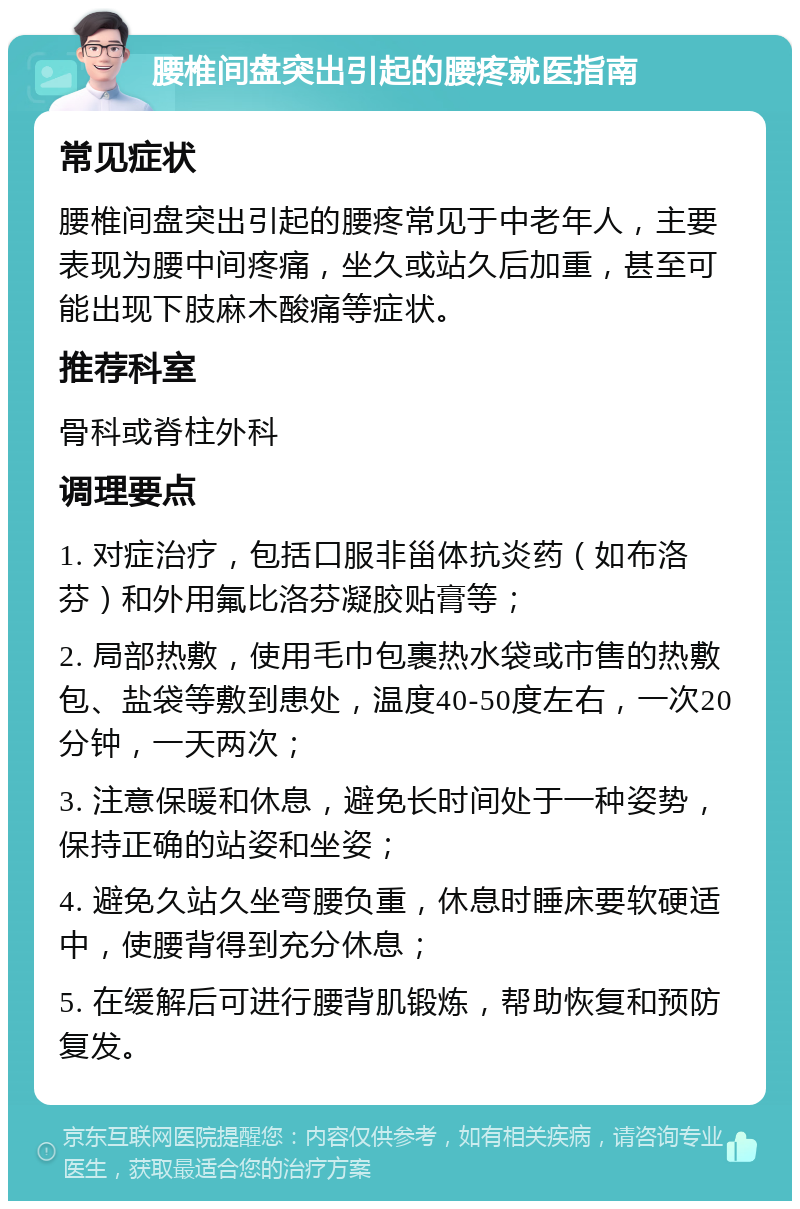 腰椎间盘突出引起的腰疼就医指南 常见症状 腰椎间盘突出引起的腰疼常见于中老年人，主要表现为腰中间疼痛，坐久或站久后加重，甚至可能出现下肢麻木酸痛等症状。 推荐科室 骨科或脊柱外科 调理要点 1. 对症治疗，包括口服非甾体抗炎药（如布洛芬）和外用氟比洛芬凝胶贴膏等； 2. 局部热敷，使用毛巾包裹热水袋或市售的热敷包、盐袋等敷到患处，温度40-50度左右，一次20分钟，一天两次； 3. 注意保暖和休息，避免长时间处于一种姿势，保持正确的站姿和坐姿； 4. 避免久站久坐弯腰负重，休息时睡床要软硬适中，使腰背得到充分休息； 5. 在缓解后可进行腰背肌锻炼，帮助恢复和预防复发。