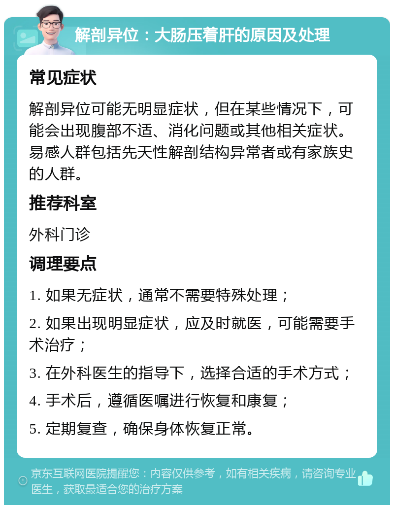 解剖异位：大肠压着肝的原因及处理 常见症状 解剖异位可能无明显症状，但在某些情况下，可能会出现腹部不适、消化问题或其他相关症状。易感人群包括先天性解剖结构异常者或有家族史的人群。 推荐科室 外科门诊 调理要点 1. 如果无症状，通常不需要特殊处理； 2. 如果出现明显症状，应及时就医，可能需要手术治疗； 3. 在外科医生的指导下，选择合适的手术方式； 4. 手术后，遵循医嘱进行恢复和康复； 5. 定期复查，确保身体恢复正常。