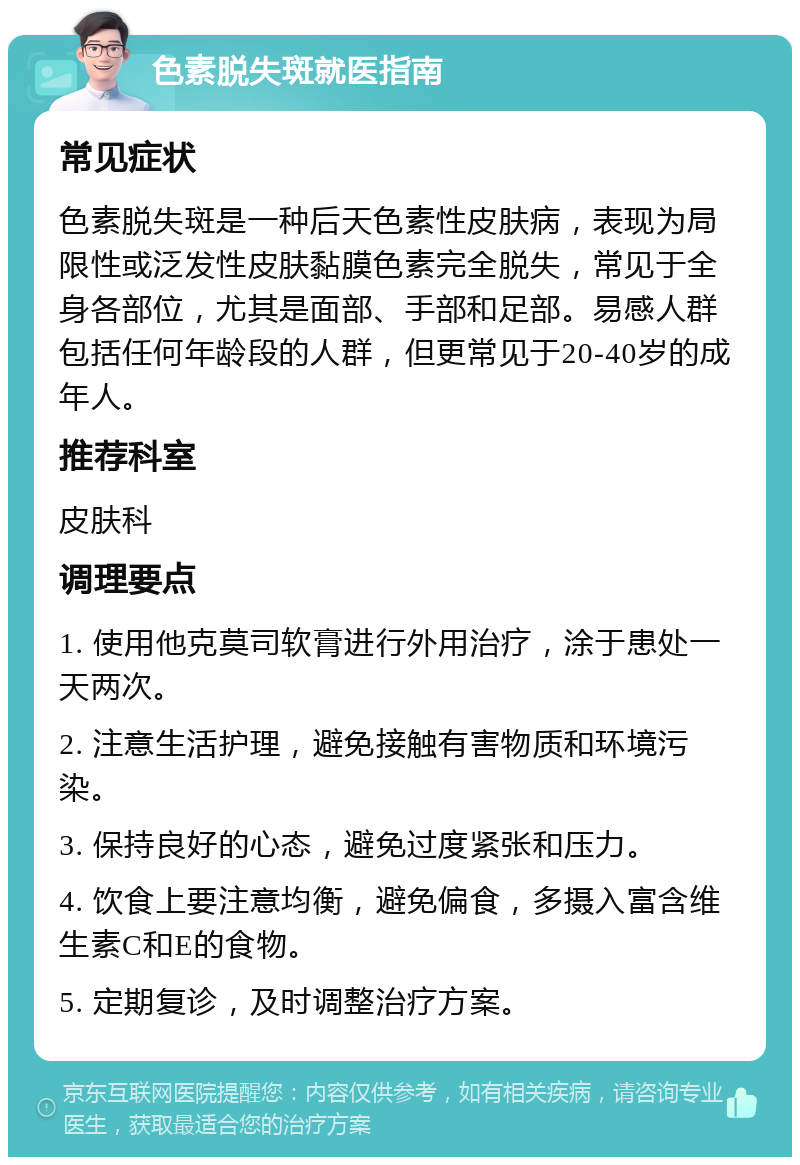 色素脱失斑就医指南 常见症状 色素脱失斑是一种后天色素性皮肤病，表现为局限性或泛发性皮肤黏膜色素完全脱失，常见于全身各部位，尤其是面部、手部和足部。易感人群包括任何年龄段的人群，但更常见于20-40岁的成年人。 推荐科室 皮肤科 调理要点 1. 使用他克莫司软膏进行外用治疗，涂于患处一天两次。 2. 注意生活护理，避免接触有害物质和环境污染。 3. 保持良好的心态，避免过度紧张和压力。 4. 饮食上要注意均衡，避免偏食，多摄入富含维生素C和E的食物。 5. 定期复诊，及时调整治疗方案。