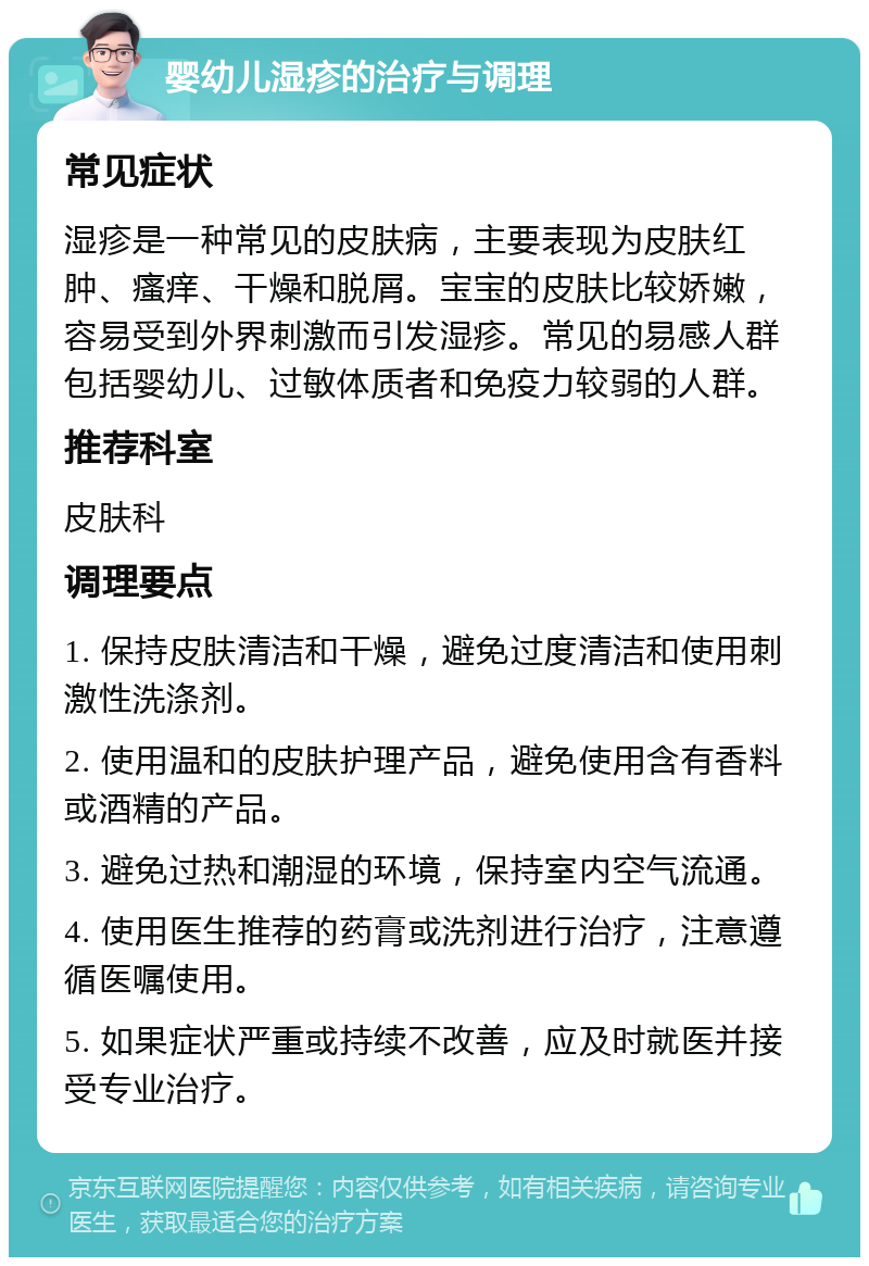 婴幼儿湿疹的治疗与调理 常见症状 湿疹是一种常见的皮肤病，主要表现为皮肤红肿、瘙痒、干燥和脱屑。宝宝的皮肤比较娇嫩，容易受到外界刺激而引发湿疹。常见的易感人群包括婴幼儿、过敏体质者和免疫力较弱的人群。 推荐科室 皮肤科 调理要点 1. 保持皮肤清洁和干燥，避免过度清洁和使用刺激性洗涤剂。 2. 使用温和的皮肤护理产品，避免使用含有香料或酒精的产品。 3. 避免过热和潮湿的环境，保持室内空气流通。 4. 使用医生推荐的药膏或洗剂进行治疗，注意遵循医嘱使用。 5. 如果症状严重或持续不改善，应及时就医并接受专业治疗。