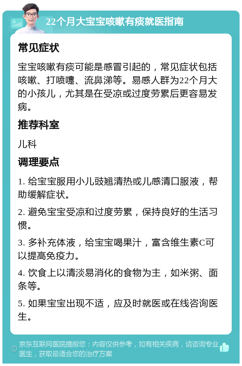 22个月大宝宝咳嗽有痰就医指南 常见症状 宝宝咳嗽有痰可能是感冒引起的，常见症状包括咳嗽、打喷嚏、流鼻涕等。易感人群为22个月大的小孩儿，尤其是在受凉或过度劳累后更容易发病。 推荐科室 儿科 调理要点 1. 给宝宝服用小儿豉翘清热或儿感清口服液，帮助缓解症状。 2. 避免宝宝受凉和过度劳累，保持良好的生活习惯。 3. 多补充体液，给宝宝喝果汁，富含维生素C可以提高免疫力。 4. 饮食上以清淡易消化的食物为主，如米粥、面条等。 5. 如果宝宝出现不适，应及时就医或在线咨询医生。